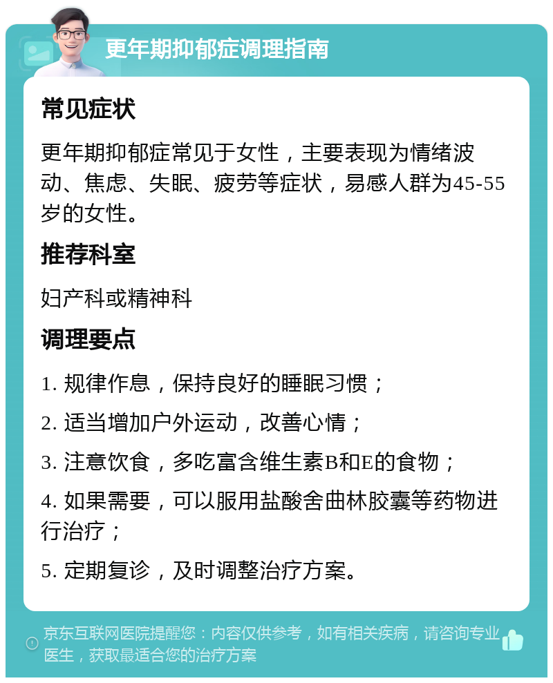 更年期抑郁症调理指南 常见症状 更年期抑郁症常见于女性，主要表现为情绪波动、焦虑、失眠、疲劳等症状，易感人群为45-55岁的女性。 推荐科室 妇产科或精神科 调理要点 1. 规律作息，保持良好的睡眠习惯； 2. 适当增加户外运动，改善心情； 3. 注意饮食，多吃富含维生素B和E的食物； 4. 如果需要，可以服用盐酸舍曲林胶囊等药物进行治疗； 5. 定期复诊，及时调整治疗方案。