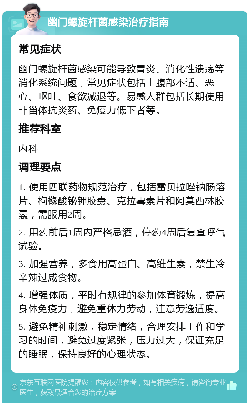 幽门螺旋杆菌感染治疗指南 常见症状 幽门螺旋杆菌感染可能导致胃炎、消化性溃疡等消化系统问题，常见症状包括上腹部不适、恶心、呕吐、食欲减退等。易感人群包括长期使用非甾体抗炎药、免疫力低下者等。 推荐科室 内科 调理要点 1. 使用四联药物规范治疗，包括雷贝拉唑钠肠溶片、枸橼酸铋钾胶囊、克拉霉素片和阿莫西林胶囊，需服用2周。 2. 用药前后1周内严格忌酒，停药4周后复查呼气试验。 3. 加强营养，多食用高蛋白、高维生素，禁生冷辛辣过咸食物。 4. 增强体质，平时有规律的参加体育锻炼，提高身体免疫力，避免重体力劳动，注意劳逸适度。 5. 避免精神刺激，稳定情绪，合理安排工作和学习的时间，避免过度紧张，压力过大，保证充足的睡眠，保持良好的心理状态。