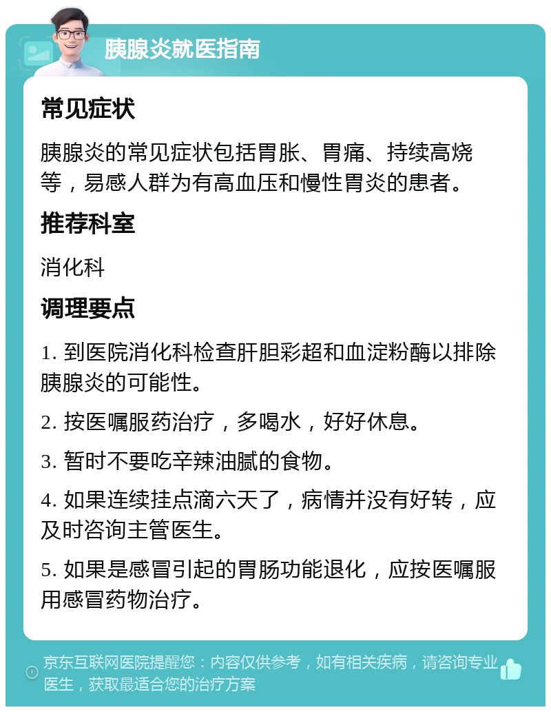 胰腺炎就医指南 常见症状 胰腺炎的常见症状包括胃胀、胃痛、持续高烧等，易感人群为有高血压和慢性胃炎的患者。 推荐科室 消化科 调理要点 1. 到医院消化科检查肝胆彩超和血淀粉酶以排除胰腺炎的可能性。 2. 按医嘱服药治疗，多喝水，好好休息。 3. 暂时不要吃辛辣油腻的食物。 4. 如果连续挂点滴六天了，病情并没有好转，应及时咨询主管医生。 5. 如果是感冒引起的胃肠功能退化，应按医嘱服用感冒药物治疗。