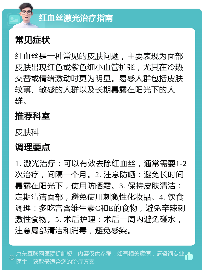 红血丝激光治疗指南 常见症状 红血丝是一种常见的皮肤问题，主要表现为面部皮肤出现红色或紫色细小血管扩张，尤其在冷热交替或情绪激动时更为明显。易感人群包括皮肤较薄、敏感的人群以及长期暴露在阳光下的人群。 推荐科室 皮肤科 调理要点 1. 激光治疗：可以有效去除红血丝，通常需要1-2次治疗，间隔一个月。2. 注意防晒：避免长时间暴露在阳光下，使用防晒霜。3. 保持皮肤清洁：定期清洁面部，避免使用刺激性化妆品。4. 饮食调理：多吃富含维生素C和E的食物，避免辛辣刺激性食物。5. 术后护理：术后一周内避免碰水，注意局部清洁和消毒，避免感染。