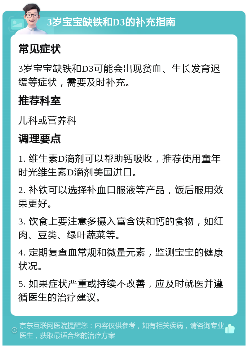 3岁宝宝缺铁和D3的补充指南 常见症状 3岁宝宝缺铁和D3可能会出现贫血、生长发育迟缓等症状，需要及时补充。 推荐科室 儿科或营养科 调理要点 1. 维生素D滴剂可以帮助钙吸收，推荐使用童年时光维生素D滴剂美国进口。 2. 补铁可以选择补血口服液等产品，饭后服用效果更好。 3. 饮食上要注意多摄入富含铁和钙的食物，如红肉、豆类、绿叶蔬菜等。 4. 定期复查血常规和微量元素，监测宝宝的健康状况。 5. 如果症状严重或持续不改善，应及时就医并遵循医生的治疗建议。