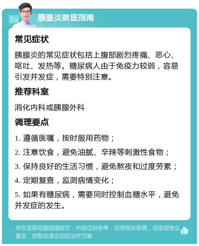 胰腺炎就医指南 常见症状 胰腺炎的常见症状包括上腹部剧烈疼痛、恶心、呕吐、发热等。糖尿病人由于免疫力较弱，容易引发并发症，需要特别注意。 推荐科室 消化内科或胰腺外科 调理要点 1. 遵循医嘱，按时服用药物； 2. 注意饮食，避免油腻、辛辣等刺激性食物； 3. 保持良好的生活习惯，避免熬夜和过度劳累； 4. 定期复查，监测病情变化； 5. 如果有糖尿病，需要同时控制血糖水平，避免并发症的发生。