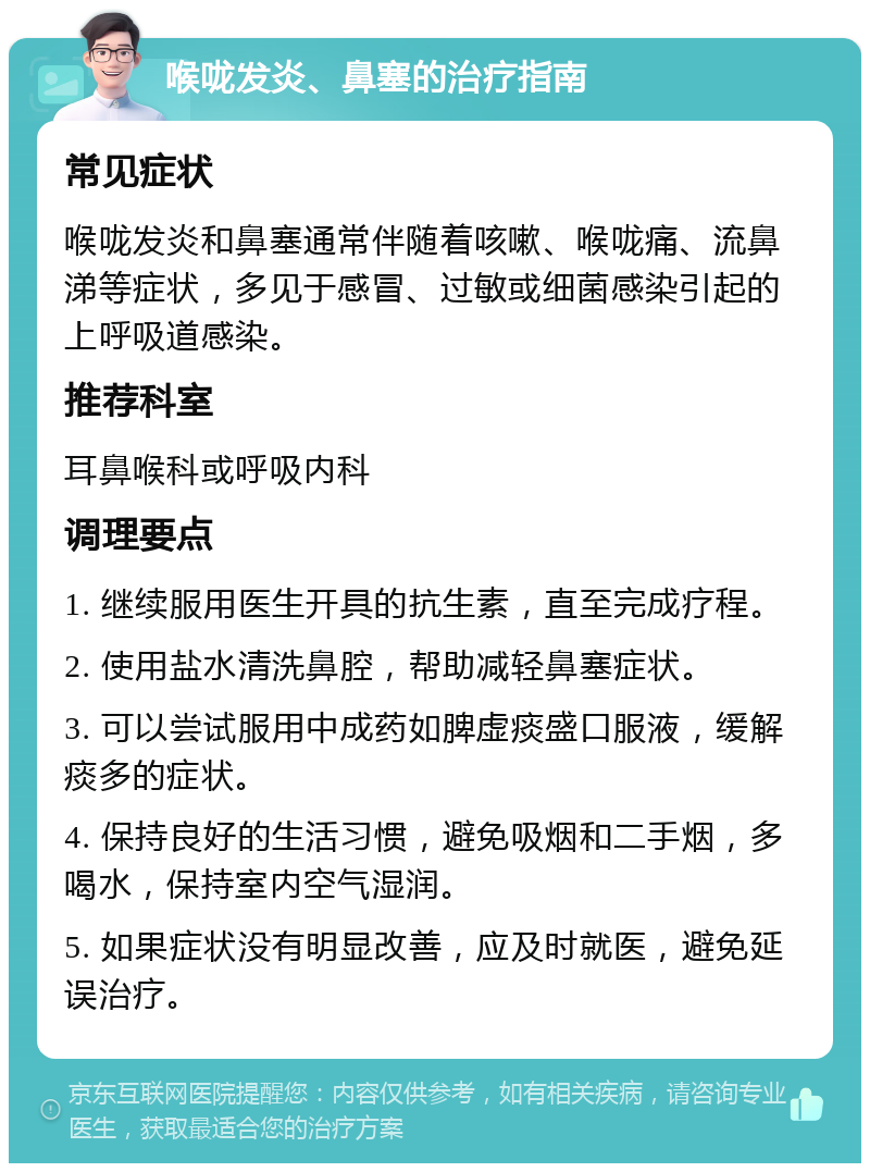 喉咙发炎、鼻塞的治疗指南 常见症状 喉咙发炎和鼻塞通常伴随着咳嗽、喉咙痛、流鼻涕等症状，多见于感冒、过敏或细菌感染引起的上呼吸道感染。 推荐科室 耳鼻喉科或呼吸内科 调理要点 1. 继续服用医生开具的抗生素，直至完成疗程。 2. 使用盐水清洗鼻腔，帮助减轻鼻塞症状。 3. 可以尝试服用中成药如脾虚痰盛口服液，缓解痰多的症状。 4. 保持良好的生活习惯，避免吸烟和二手烟，多喝水，保持室内空气湿润。 5. 如果症状没有明显改善，应及时就医，避免延误治疗。