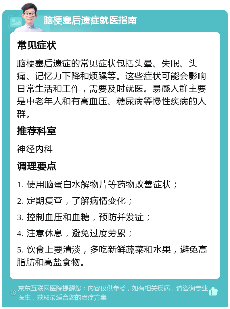 脑梗塞后遗症就医指南 常见症状 脑梗塞后遗症的常见症状包括头晕、失眠、头痛、记忆力下降和烦躁等。这些症状可能会影响日常生活和工作，需要及时就医。易感人群主要是中老年人和有高血压、糖尿病等慢性疾病的人群。 推荐科室 神经内科 调理要点 1. 使用脑蛋白水解物片等药物改善症状； 2. 定期复查，了解病情变化； 3. 控制血压和血糖，预防并发症； 4. 注意休息，避免过度劳累； 5. 饮食上要清淡，多吃新鲜蔬菜和水果，避免高脂肪和高盐食物。