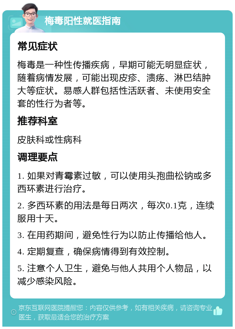 梅毒阳性就医指南 常见症状 梅毒是一种性传播疾病，早期可能无明显症状，随着病情发展，可能出现皮疹、溃疡、淋巴结肿大等症状。易感人群包括性活跃者、未使用安全套的性行为者等。 推荐科室 皮肤科或性病科 调理要点 1. 如果对青霉素过敏，可以使用头孢曲松钠或多西环素进行治疗。 2. 多西环素的用法是每日两次，每次0.1克，连续服用十天。 3. 在用药期间，避免性行为以防止传播给他人。 4. 定期复查，确保病情得到有效控制。 5. 注意个人卫生，避免与他人共用个人物品，以减少感染风险。