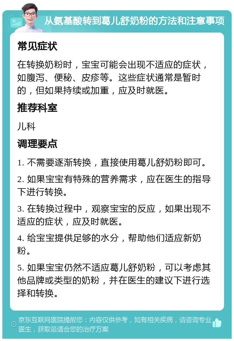 从氨基酸转到葛儿舒奶粉的方法和注意事项 常见症状 在转换奶粉时，宝宝可能会出现不适应的症状，如腹泻、便秘、皮疹等。这些症状通常是暂时的，但如果持续或加重，应及时就医。 推荐科室 儿科 调理要点 1. 不需要逐渐转换，直接使用葛儿舒奶粉即可。 2. 如果宝宝有特殊的营养需求，应在医生的指导下进行转换。 3. 在转换过程中，观察宝宝的反应，如果出现不适应的症状，应及时就医。 4. 给宝宝提供足够的水分，帮助他们适应新奶粉。 5. 如果宝宝仍然不适应葛儿舒奶粉，可以考虑其他品牌或类型的奶粉，并在医生的建议下进行选择和转换。