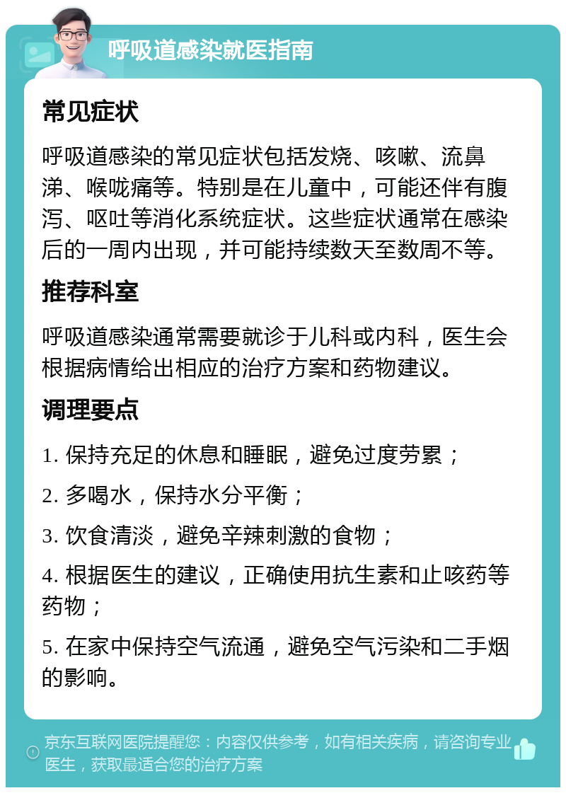 呼吸道感染就医指南 常见症状 呼吸道感染的常见症状包括发烧、咳嗽、流鼻涕、喉咙痛等。特别是在儿童中，可能还伴有腹泻、呕吐等消化系统症状。这些症状通常在感染后的一周内出现，并可能持续数天至数周不等。 推荐科室 呼吸道感染通常需要就诊于儿科或内科，医生会根据病情给出相应的治疗方案和药物建议。 调理要点 1. 保持充足的休息和睡眠，避免过度劳累； 2. 多喝水，保持水分平衡； 3. 饮食清淡，避免辛辣刺激的食物； 4. 根据医生的建议，正确使用抗生素和止咳药等药物； 5. 在家中保持空气流通，避免空气污染和二手烟的影响。