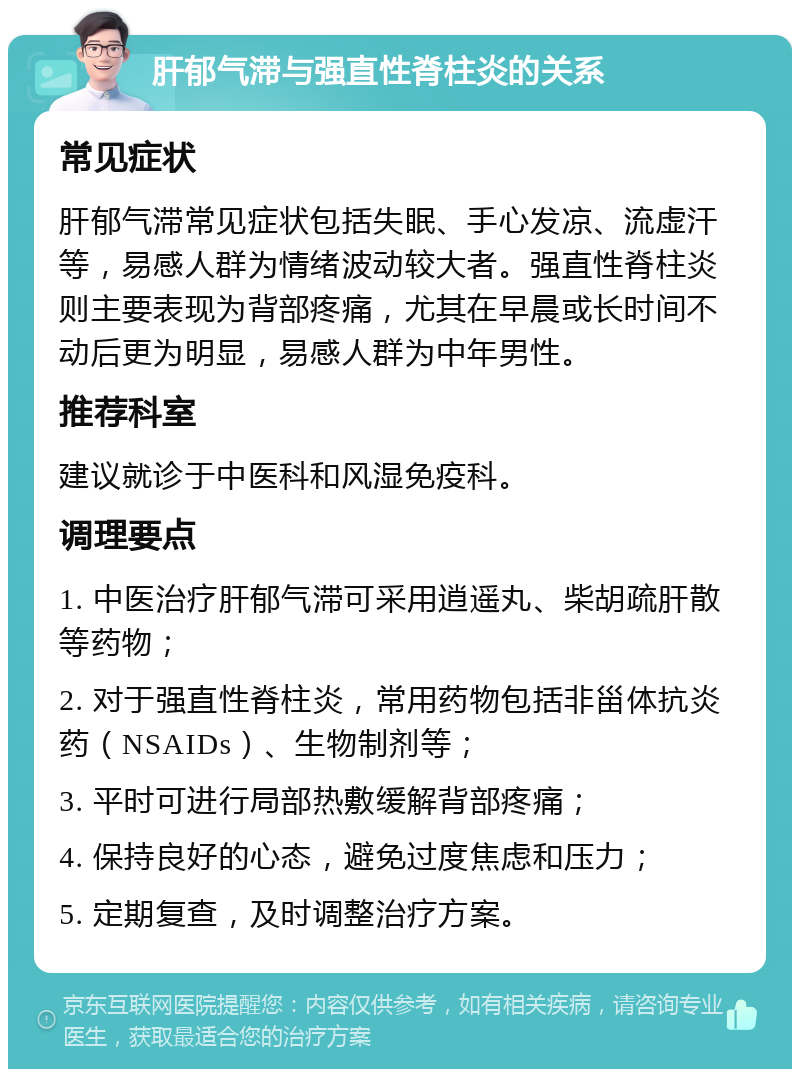 肝郁气滞与强直性脊柱炎的关系 常见症状 肝郁气滞常见症状包括失眠、手心发凉、流虚汗等，易感人群为情绪波动较大者。强直性脊柱炎则主要表现为背部疼痛，尤其在早晨或长时间不动后更为明显，易感人群为中年男性。 推荐科室 建议就诊于中医科和风湿免疫科。 调理要点 1. 中医治疗肝郁气滞可采用逍遥丸、柴胡疏肝散等药物； 2. 对于强直性脊柱炎，常用药物包括非甾体抗炎药（NSAIDs）、生物制剂等； 3. 平时可进行局部热敷缓解背部疼痛； 4. 保持良好的心态，避免过度焦虑和压力； 5. 定期复查，及时调整治疗方案。