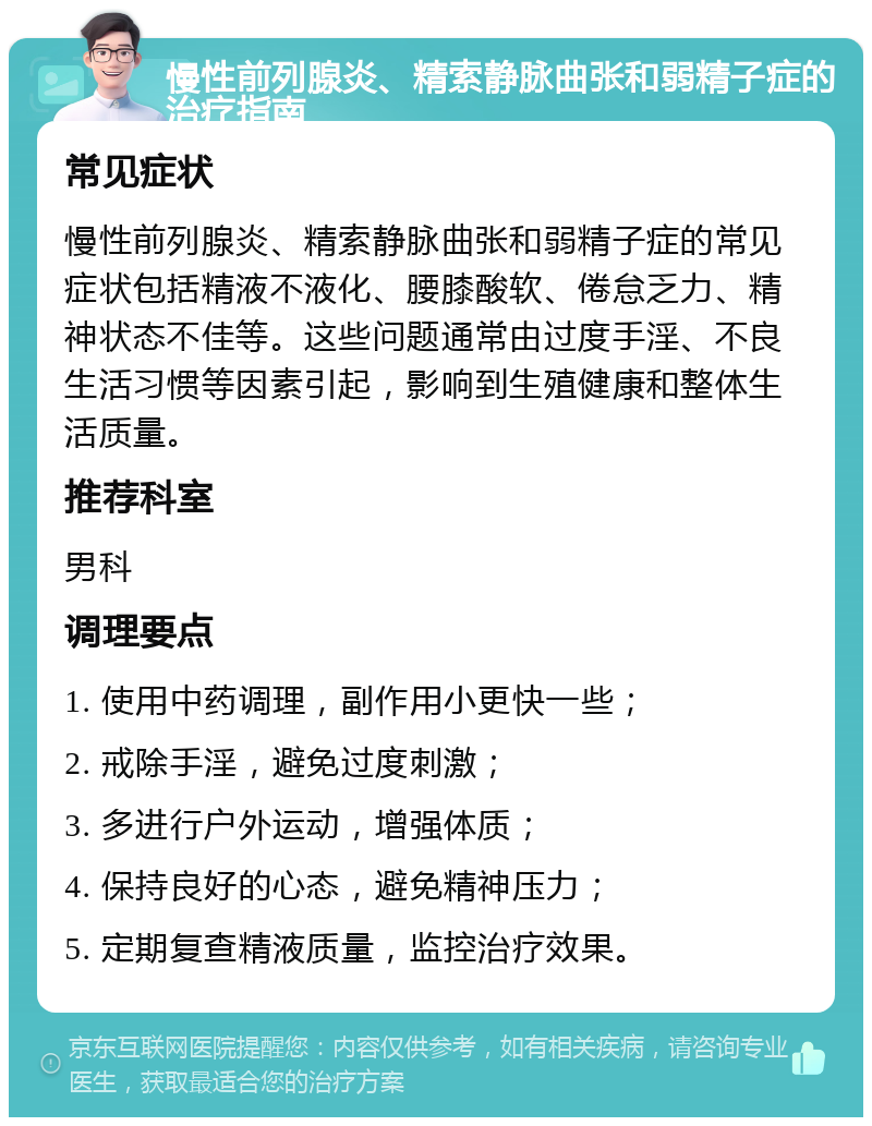 慢性前列腺炎、精索静脉曲张和弱精子症的治疗指南 常见症状 慢性前列腺炎、精索静脉曲张和弱精子症的常见症状包括精液不液化、腰膝酸软、倦怠乏力、精神状态不佳等。这些问题通常由过度手淫、不良生活习惯等因素引起，影响到生殖健康和整体生活质量。 推荐科室 男科 调理要点 1. 使用中药调理，副作用小更快一些； 2. 戒除手淫，避免过度刺激； 3. 多进行户外运动，增强体质； 4. 保持良好的心态，避免精神压力； 5. 定期复查精液质量，监控治疗效果。