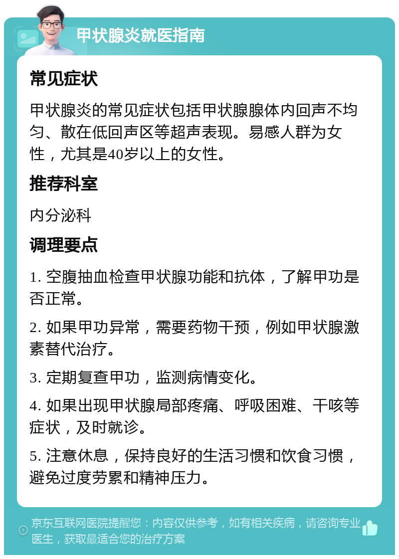 甲状腺炎就医指南 常见症状 甲状腺炎的常见症状包括甲状腺腺体内回声不均匀、散在低回声区等超声表现。易感人群为女性，尤其是40岁以上的女性。 推荐科室 内分泌科 调理要点 1. 空腹抽血检查甲状腺功能和抗体，了解甲功是否正常。 2. 如果甲功异常，需要药物干预，例如甲状腺激素替代治疗。 3. 定期复查甲功，监测病情变化。 4. 如果出现甲状腺局部疼痛、呼吸困难、干咳等症状，及时就诊。 5. 注意休息，保持良好的生活习惯和饮食习惯，避免过度劳累和精神压力。