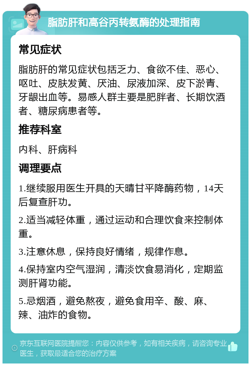 脂肪肝和高谷丙转氨酶的处理指南 常见症状 脂肪肝的常见症状包括乏力、食欲不佳、恶心、呕吐、皮肤发黄、厌油、尿液加深、皮下淤青、牙龈出血等。易感人群主要是肥胖者、长期饮酒者、糖尿病患者等。 推荐科室 内科、肝病科 调理要点 1.继续服用医生开具的天晴甘平降酶药物，14天后复查肝功。 2.适当减轻体重，通过运动和合理饮食来控制体重。 3.注意休息，保持良好情绪，规律作息。 4.保持室内空气湿润，清淡饮食易消化，定期监测肝肾功能。 5.忌烟酒，避免熬夜，避免食用辛、酸、麻、辣、油炸的食物。