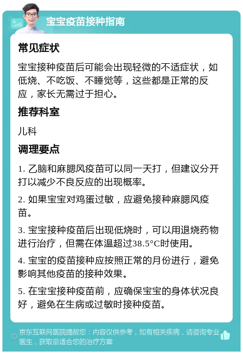 宝宝疫苗接种指南 常见症状 宝宝接种疫苗后可能会出现轻微的不适症状，如低烧、不吃饭、不睡觉等，这些都是正常的反应，家长无需过于担心。 推荐科室 儿科 调理要点 1. 乙脑和麻腮风疫苗可以同一天打，但建议分开打以减少不良反应的出现概率。 2. 如果宝宝对鸡蛋过敏，应避免接种麻腮风疫苗。 3. 宝宝接种疫苗后出现低烧时，可以用退烧药物进行治疗，但需在体温超过38.5°C时使用。 4. 宝宝的疫苗接种应按照正常的月份进行，避免影响其他疫苗的接种效果。 5. 在宝宝接种疫苗前，应确保宝宝的身体状况良好，避免在生病或过敏时接种疫苗。