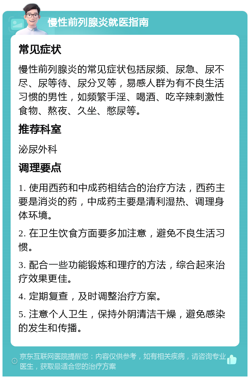 慢性前列腺炎就医指南 常见症状 慢性前列腺炎的常见症状包括尿频、尿急、尿不尽、尿等待、尿分叉等，易感人群为有不良生活习惯的男性，如频繁手淫、喝酒、吃辛辣刺激性食物、熬夜、久坐、憋尿等。 推荐科室 泌尿外科 调理要点 1. 使用西药和中成药相结合的治疗方法，西药主要是消炎的药，中成药主要是清利湿热、调理身体环境。 2. 在卫生饮食方面要多加注意，避免不良生活习惯。 3. 配合一些功能锻炼和理疗的方法，综合起来治疗效果更佳。 4. 定期复查，及时调整治疗方案。 5. 注意个人卫生，保持外阴清洁干燥，避免感染的发生和传播。