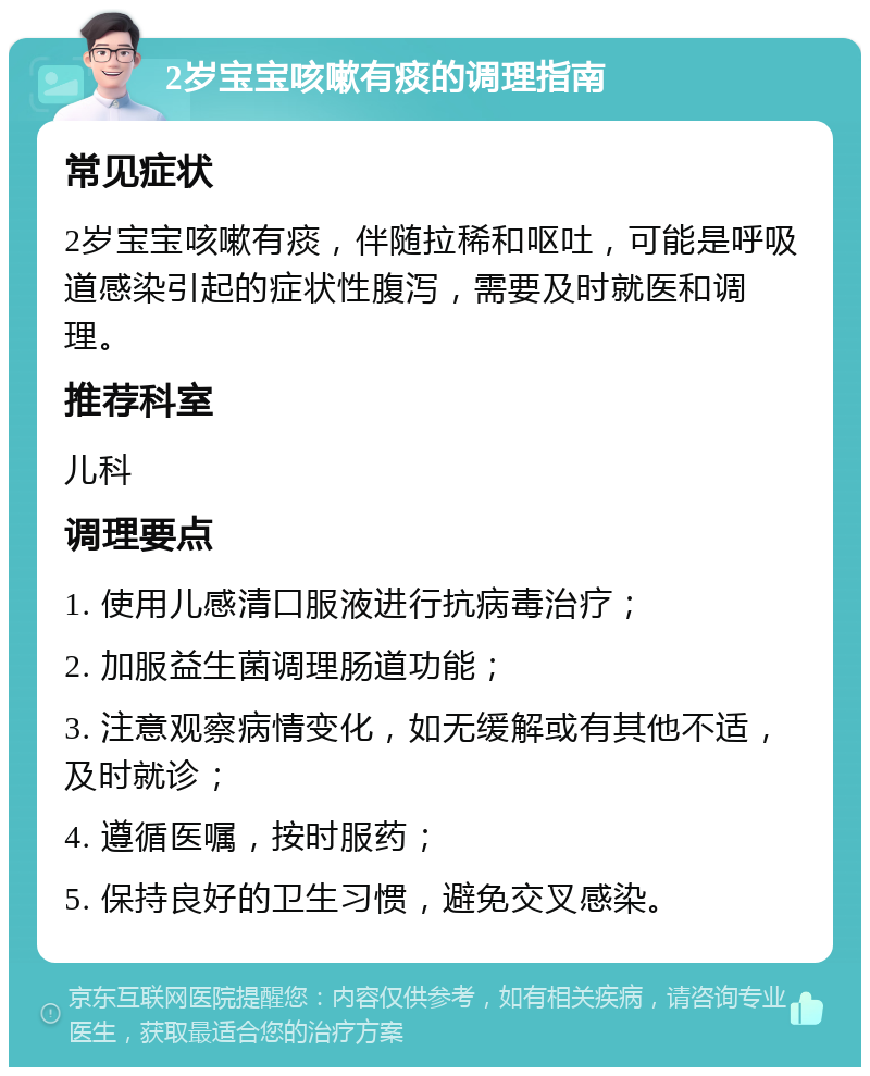 2岁宝宝咳嗽有痰的调理指南 常见症状 2岁宝宝咳嗽有痰，伴随拉稀和呕吐，可能是呼吸道感染引起的症状性腹泻，需要及时就医和调理。 推荐科室 儿科 调理要点 1. 使用儿感清口服液进行抗病毒治疗； 2. 加服益生菌调理肠道功能； 3. 注意观察病情变化，如无缓解或有其他不适，及时就诊； 4. 遵循医嘱，按时服药； 5. 保持良好的卫生习惯，避免交叉感染。