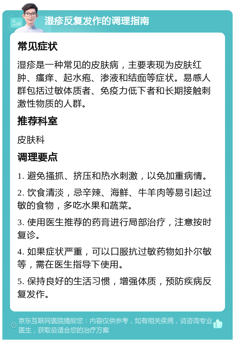 湿疹反复发作的调理指南 常见症状 湿疹是一种常见的皮肤病，主要表现为皮肤红肿、瘙痒、起水疱、渗液和结痂等症状。易感人群包括过敏体质者、免疫力低下者和长期接触刺激性物质的人群。 推荐科室 皮肤科 调理要点 1. 避免搔抓、挤压和热水刺激，以免加重病情。 2. 饮食清淡，忌辛辣、海鲜、牛羊肉等易引起过敏的食物，多吃水果和蔬菜。 3. 使用医生推荐的药膏进行局部治疗，注意按时复诊。 4. 如果症状严重，可以口服抗过敏药物如扑尔敏等，需在医生指导下使用。 5. 保持良好的生活习惯，增强体质，预防疾病反复发作。