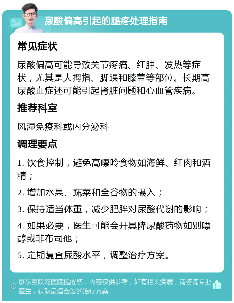 尿酸偏高引起的腿疼处理指南 常见症状 尿酸偏高可能导致关节疼痛、红肿、发热等症状，尤其是大拇指、脚踝和膝盖等部位。长期高尿酸血症还可能引起肾脏问题和心血管疾病。 推荐科室 风湿免疫科或内分泌科 调理要点 1. 饮食控制，避免高嘌呤食物如海鲜、红肉和酒精； 2. 增加水果、蔬菜和全谷物的摄入； 3. 保持适当体重，减少肥胖对尿酸代谢的影响； 4. 如果必要，医生可能会开具降尿酸药物如别嘌醇或非布司他； 5. 定期复查尿酸水平，调整治疗方案。