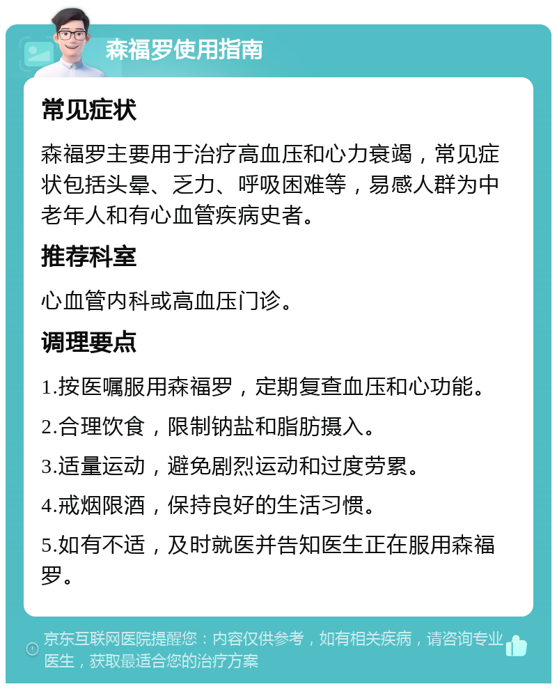 森福罗使用指南 常见症状 森福罗主要用于治疗高血压和心力衰竭，常见症状包括头晕、乏力、呼吸困难等，易感人群为中老年人和有心血管疾病史者。 推荐科室 心血管内科或高血压门诊。 调理要点 1.按医嘱服用森福罗，定期复查血压和心功能。 2.合理饮食，限制钠盐和脂肪摄入。 3.适量运动，避免剧烈运动和过度劳累。 4.戒烟限酒，保持良好的生活习惯。 5.如有不适，及时就医并告知医生正在服用森福罗。