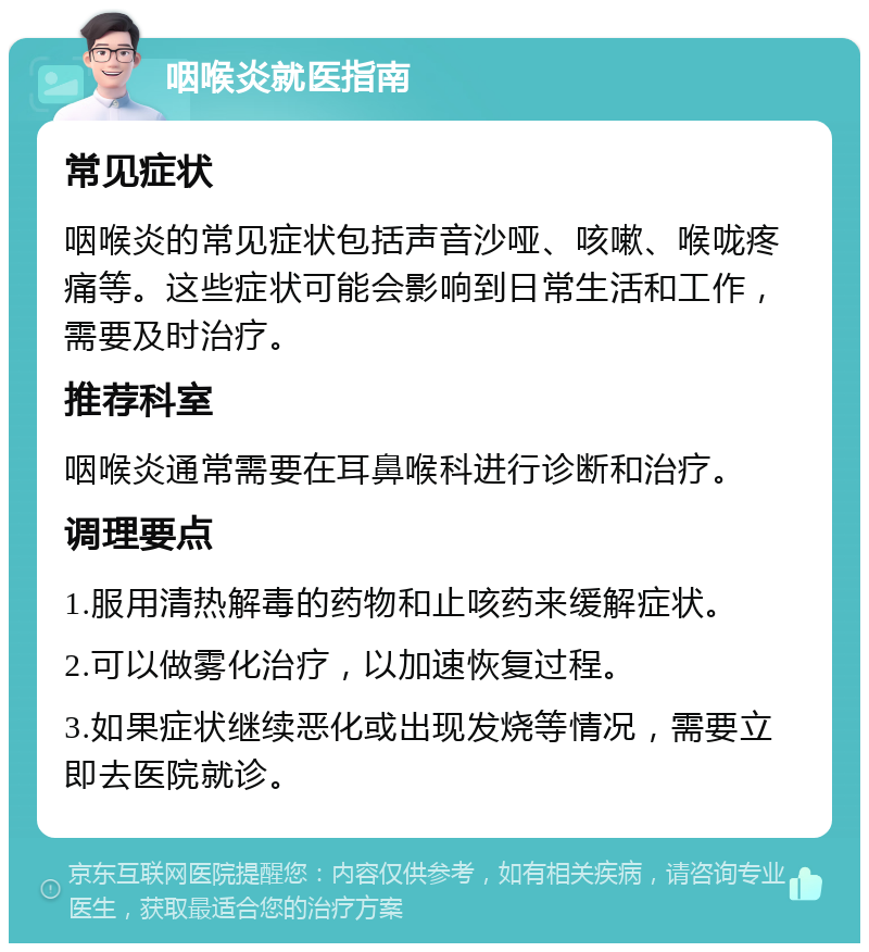 咽喉炎就医指南 常见症状 咽喉炎的常见症状包括声音沙哑、咳嗽、喉咙疼痛等。这些症状可能会影响到日常生活和工作，需要及时治疗。 推荐科室 咽喉炎通常需要在耳鼻喉科进行诊断和治疗。 调理要点 1.服用清热解毒的药物和止咳药来缓解症状。 2.可以做雾化治疗，以加速恢复过程。 3.如果症状继续恶化或出现发烧等情况，需要立即去医院就诊。