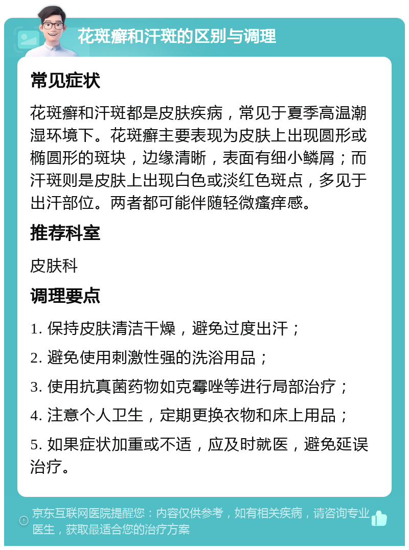 花斑癣和汗斑的区别与调理 常见症状 花斑癣和汗斑都是皮肤疾病，常见于夏季高温潮湿环境下。花斑癣主要表现为皮肤上出现圆形或椭圆形的斑块，边缘清晰，表面有细小鳞屑；而汗斑则是皮肤上出现白色或淡红色斑点，多见于出汗部位。两者都可能伴随轻微瘙痒感。 推荐科室 皮肤科 调理要点 1. 保持皮肤清洁干燥，避免过度出汗； 2. 避免使用刺激性强的洗浴用品； 3. 使用抗真菌药物如克霉唑等进行局部治疗； 4. 注意个人卫生，定期更换衣物和床上用品； 5. 如果症状加重或不适，应及时就医，避免延误治疗。