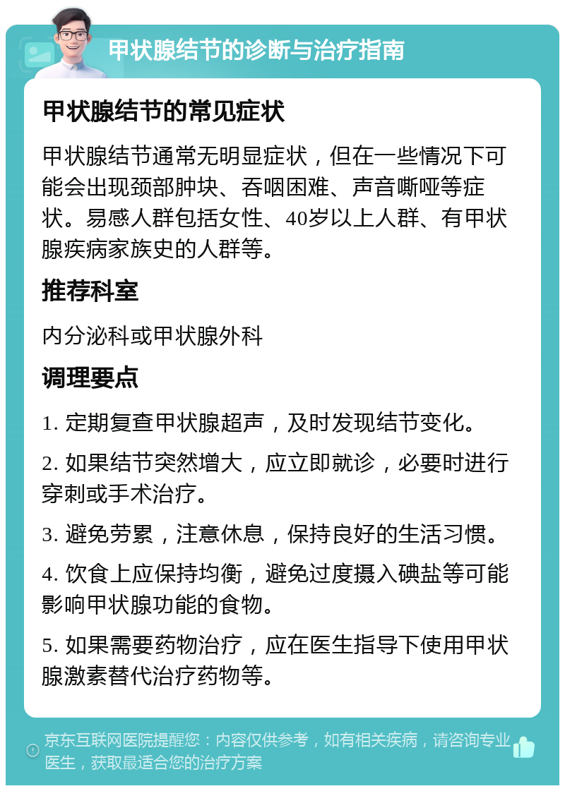 甲状腺结节的诊断与治疗指南 甲状腺结节的常见症状 甲状腺结节通常无明显症状，但在一些情况下可能会出现颈部肿块、吞咽困难、声音嘶哑等症状。易感人群包括女性、40岁以上人群、有甲状腺疾病家族史的人群等。 推荐科室 内分泌科或甲状腺外科 调理要点 1. 定期复查甲状腺超声，及时发现结节变化。 2. 如果结节突然增大，应立即就诊，必要时进行穿刺或手术治疗。 3. 避免劳累，注意休息，保持良好的生活习惯。 4. 饮食上应保持均衡，避免过度摄入碘盐等可能影响甲状腺功能的食物。 5. 如果需要药物治疗，应在医生指导下使用甲状腺激素替代治疗药物等。