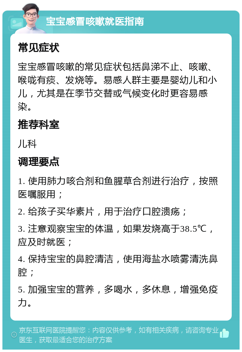 宝宝感冒咳嗽就医指南 常见症状 宝宝感冒咳嗽的常见症状包括鼻涕不止、咳嗽、喉咙有痰、发烧等。易感人群主要是婴幼儿和小儿，尤其是在季节交替或气候变化时更容易感染。 推荐科室 儿科 调理要点 1. 使用肺力咳合剂和鱼腥草合剂进行治疗，按照医嘱服用； 2. 给孩子买华素片，用于治疗口腔溃疡； 3. 注意观察宝宝的体温，如果发烧高于38.5℃，应及时就医； 4. 保持宝宝的鼻腔清洁，使用海盐水喷雾清洗鼻腔； 5. 加强宝宝的营养，多喝水，多休息，增强免疫力。