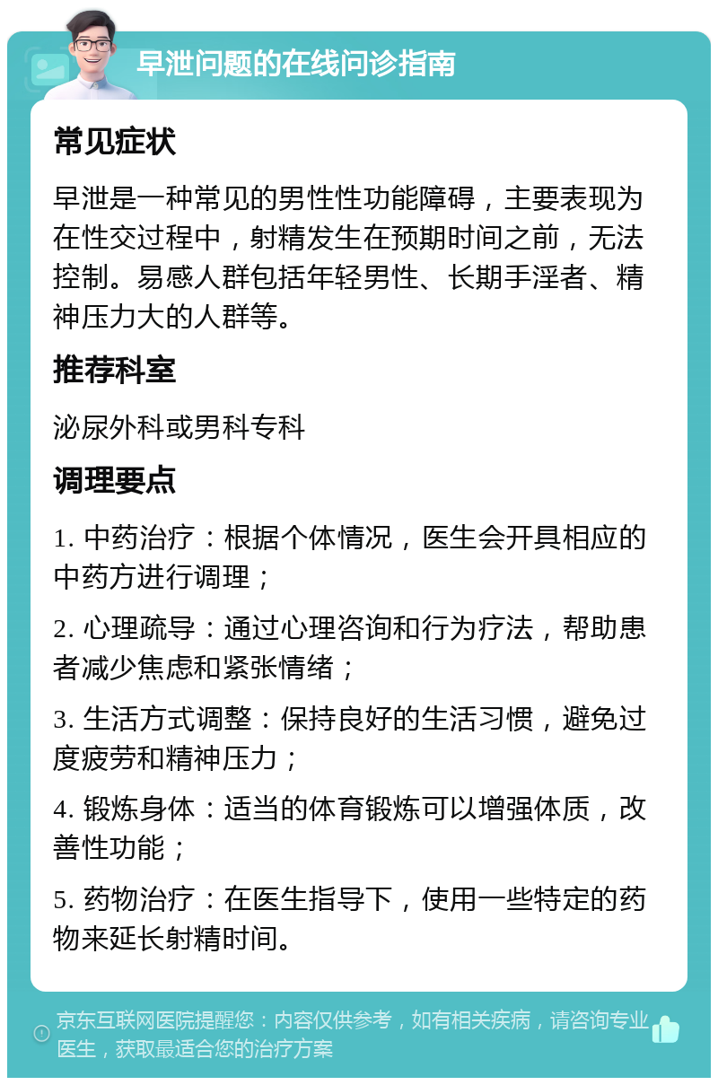 早泄问题的在线问诊指南 常见症状 早泄是一种常见的男性性功能障碍，主要表现为在性交过程中，射精发生在预期时间之前，无法控制。易感人群包括年轻男性、长期手淫者、精神压力大的人群等。 推荐科室 泌尿外科或男科专科 调理要点 1. 中药治疗：根据个体情况，医生会开具相应的中药方进行调理； 2. 心理疏导：通过心理咨询和行为疗法，帮助患者减少焦虑和紧张情绪； 3. 生活方式调整：保持良好的生活习惯，避免过度疲劳和精神压力； 4. 锻炼身体：适当的体育锻炼可以增强体质，改善性功能； 5. 药物治疗：在医生指导下，使用一些特定的药物来延长射精时间。