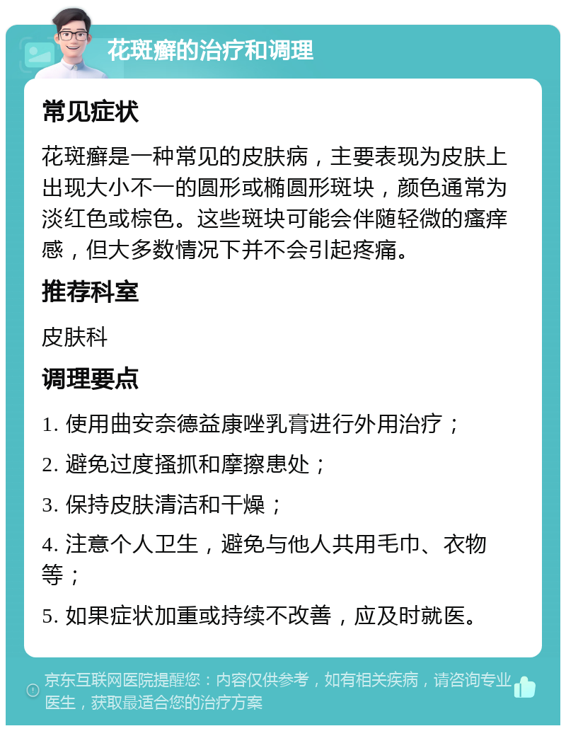 花斑癣的治疗和调理 常见症状 花斑癣是一种常见的皮肤病，主要表现为皮肤上出现大小不一的圆形或椭圆形斑块，颜色通常为淡红色或棕色。这些斑块可能会伴随轻微的瘙痒感，但大多数情况下并不会引起疼痛。 推荐科室 皮肤科 调理要点 1. 使用曲安奈德益康唑乳膏进行外用治疗； 2. 避免过度搔抓和摩擦患处； 3. 保持皮肤清洁和干燥； 4. 注意个人卫生，避免与他人共用毛巾、衣物等； 5. 如果症状加重或持续不改善，应及时就医。