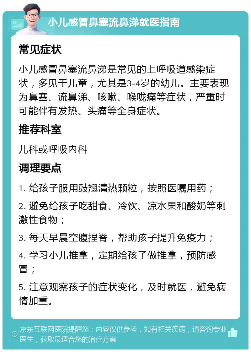 小儿感冒鼻塞流鼻涕就医指南 常见症状 小儿感冒鼻塞流鼻涕是常见的上呼吸道感染症状，多见于儿童，尤其是3-4岁的幼儿。主要表现为鼻塞、流鼻涕、咳嗽、喉咙痛等症状，严重时可能伴有发热、头痛等全身症状。 推荐科室 儿科或呼吸内科 调理要点 1. 给孩子服用豉翘清热颗粒，按照医嘱用药； 2. 避免给孩子吃甜食、冷饮、凉水果和酸奶等刺激性食物； 3. 每天早晨空腹捏脊，帮助孩子提升免疫力； 4. 学习小儿推拿，定期给孩子做推拿，预防感冒； 5. 注意观察孩子的症状变化，及时就医，避免病情加重。