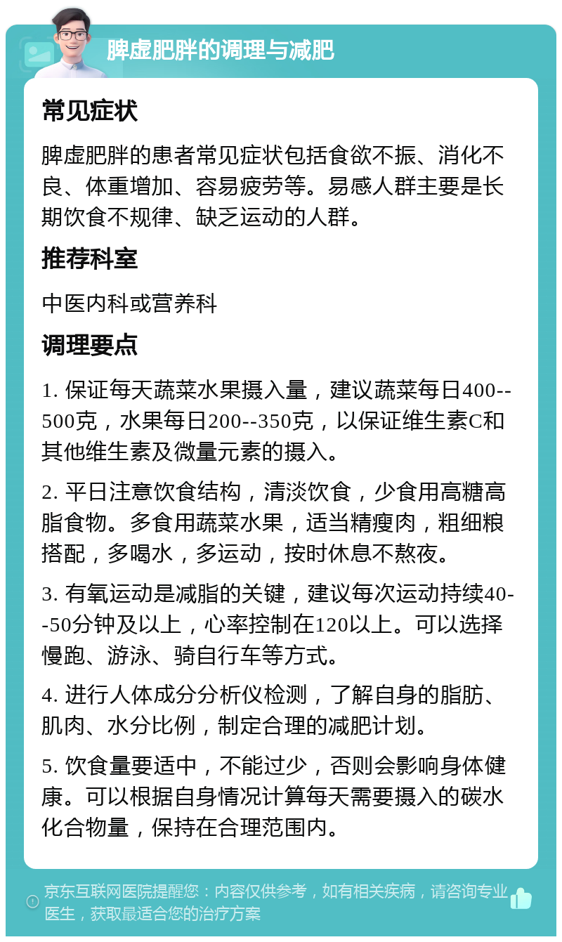 脾虚肥胖的调理与减肥 常见症状 脾虚肥胖的患者常见症状包括食欲不振、消化不良、体重增加、容易疲劳等。易感人群主要是长期饮食不规律、缺乏运动的人群。 推荐科室 中医内科或营养科 调理要点 1. 保证每天蔬菜水果摄入量，建议蔬菜每日400--500克，水果每日200--350克，以保证维生素C和其他维生素及微量元素的摄入。 2. 平日注意饮食结构，清淡饮食，少食用高糖高脂食物。多食用蔬菜水果，适当精瘦肉，粗细粮搭配，多喝水，多运动，按时休息不熬夜。 3. 有氧运动是减脂的关键，建议每次运动持续40--50分钟及以上，心率控制在120以上。可以选择慢跑、游泳、骑自行车等方式。 4. 进行人体成分分析仪检测，了解自身的脂肪、肌肉、水分比例，制定合理的减肥计划。 5. 饮食量要适中，不能过少，否则会影响身体健康。可以根据自身情况计算每天需要摄入的碳水化合物量，保持在合理范围内。