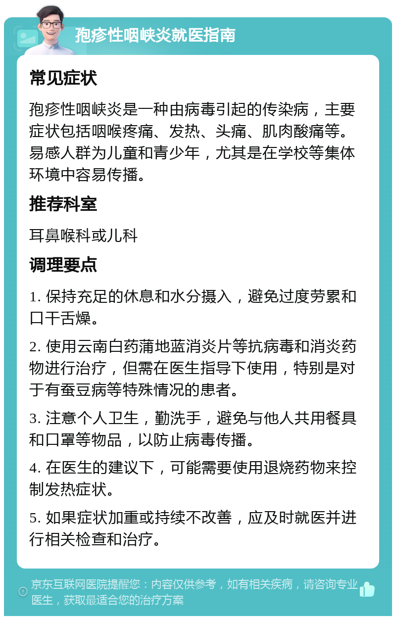 孢疹性咽峡炎就医指南 常见症状 孢疹性咽峡炎是一种由病毒引起的传染病，主要症状包括咽喉疼痛、发热、头痛、肌肉酸痛等。易感人群为儿童和青少年，尤其是在学校等集体环境中容易传播。 推荐科室 耳鼻喉科或儿科 调理要点 1. 保持充足的休息和水分摄入，避免过度劳累和口干舌燥。 2. 使用云南白药蒲地蓝消炎片等抗病毒和消炎药物进行治疗，但需在医生指导下使用，特别是对于有蚕豆病等特殊情况的患者。 3. 注意个人卫生，勤洗手，避免与他人共用餐具和口罩等物品，以防止病毒传播。 4. 在医生的建议下，可能需要使用退烧药物来控制发热症状。 5. 如果症状加重或持续不改善，应及时就医并进行相关检查和治疗。