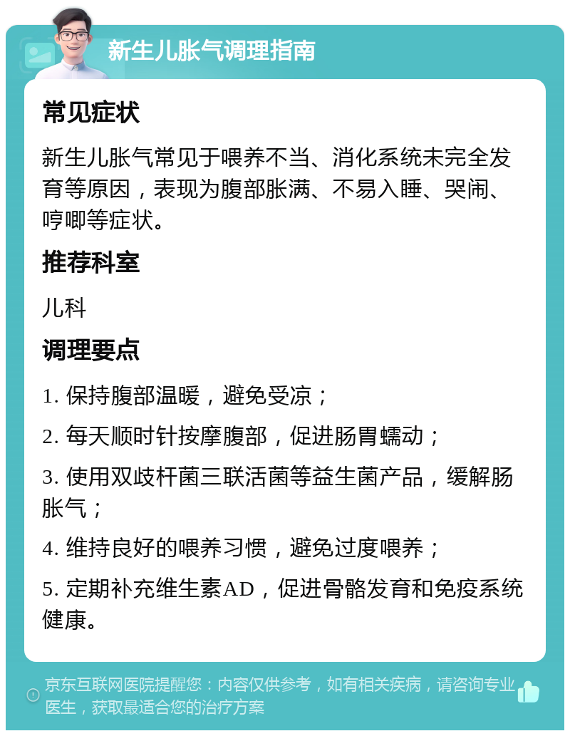 新生儿胀气调理指南 常见症状 新生儿胀气常见于喂养不当、消化系统未完全发育等原因，表现为腹部胀满、不易入睡、哭闹、哼唧等症状。 推荐科室 儿科 调理要点 1. 保持腹部温暖，避免受凉； 2. 每天顺时针按摩腹部，促进肠胃蠕动； 3. 使用双歧杆菌三联活菌等益生菌产品，缓解肠胀气； 4. 维持良好的喂养习惯，避免过度喂养； 5. 定期补充维生素AD，促进骨骼发育和免疫系统健康。