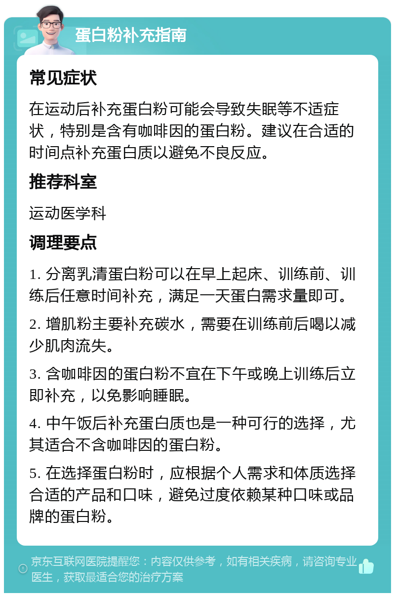 蛋白粉补充指南 常见症状 在运动后补充蛋白粉可能会导致失眠等不适症状，特别是含有咖啡因的蛋白粉。建议在合适的时间点补充蛋白质以避免不良反应。 推荐科室 运动医学科 调理要点 1. 分离乳清蛋白粉可以在早上起床、训练前、训练后任意时间补充，满足一天蛋白需求量即可。 2. 增肌粉主要补充碳水，需要在训练前后喝以减少肌肉流失。 3. 含咖啡因的蛋白粉不宜在下午或晚上训练后立即补充，以免影响睡眠。 4. 中午饭后补充蛋白质也是一种可行的选择，尤其适合不含咖啡因的蛋白粉。 5. 在选择蛋白粉时，应根据个人需求和体质选择合适的产品和口味，避免过度依赖某种口味或品牌的蛋白粉。