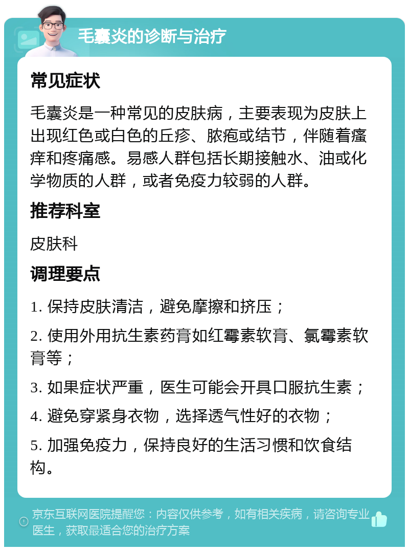 毛囊炎的诊断与治疗 常见症状 毛囊炎是一种常见的皮肤病，主要表现为皮肤上出现红色或白色的丘疹、脓疱或结节，伴随着瘙痒和疼痛感。易感人群包括长期接触水、油或化学物质的人群，或者免疫力较弱的人群。 推荐科室 皮肤科 调理要点 1. 保持皮肤清洁，避免摩擦和挤压； 2. 使用外用抗生素药膏如红霉素软膏、氯霉素软膏等； 3. 如果症状严重，医生可能会开具口服抗生素； 4. 避免穿紧身衣物，选择透气性好的衣物； 5. 加强免疫力，保持良好的生活习惯和饮食结构。