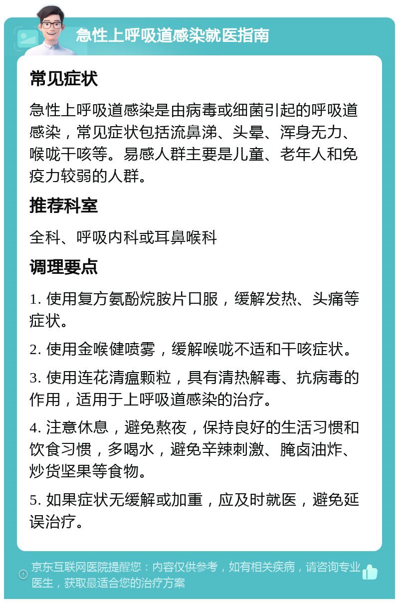 急性上呼吸道感染就医指南 常见症状 急性上呼吸道感染是由病毒或细菌引起的呼吸道感染，常见症状包括流鼻涕、头晕、浑身无力、喉咙干咳等。易感人群主要是儿童、老年人和免疫力较弱的人群。 推荐科室 全科、呼吸内科或耳鼻喉科 调理要点 1. 使用复方氨酚烷胺片口服，缓解发热、头痛等症状。 2. 使用金喉健喷雾，缓解喉咙不适和干咳症状。 3. 使用连花清瘟颗粒，具有清热解毒、抗病毒的作用，适用于上呼吸道感染的治疗。 4. 注意休息，避免熬夜，保持良好的生活习惯和饮食习惯，多喝水，避免辛辣刺激、腌卤油炸、炒货坚果等食物。 5. 如果症状无缓解或加重，应及时就医，避免延误治疗。