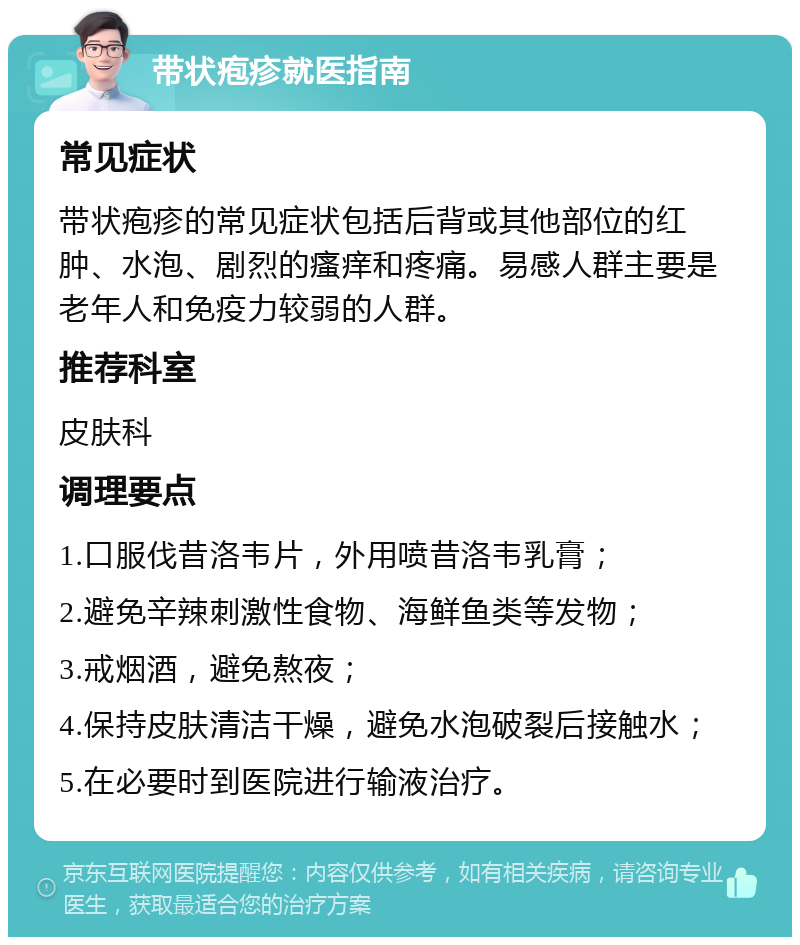 带状疱疹就医指南 常见症状 带状疱疹的常见症状包括后背或其他部位的红肿、水泡、剧烈的瘙痒和疼痛。易感人群主要是老年人和免疫力较弱的人群。 推荐科室 皮肤科 调理要点 1.口服伐昔洛韦片，外用喷昔洛韦乳膏； 2.避免辛辣刺激性食物、海鲜鱼类等发物； 3.戒烟酒，避免熬夜； 4.保持皮肤清洁干燥，避免水泡破裂后接触水； 5.在必要时到医院进行输液治疗。