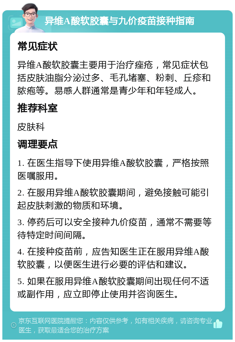 异维A酸软胶囊与九价疫苗接种指南 常见症状 异维A酸软胶囊主要用于治疗痤疮，常见症状包括皮肤油脂分泌过多、毛孔堵塞、粉刺、丘疹和脓疱等。易感人群通常是青少年和年轻成人。 推荐科室 皮肤科 调理要点 1. 在医生指导下使用异维A酸软胶囊，严格按照医嘱服用。 2. 在服用异维A酸软胶囊期间，避免接触可能引起皮肤刺激的物质和环境。 3. 停药后可以安全接种九价疫苗，通常不需要等待特定时间间隔。 4. 在接种疫苗前，应告知医生正在服用异维A酸软胶囊，以便医生进行必要的评估和建议。 5. 如果在服用异维A酸软胶囊期间出现任何不适或副作用，应立即停止使用并咨询医生。