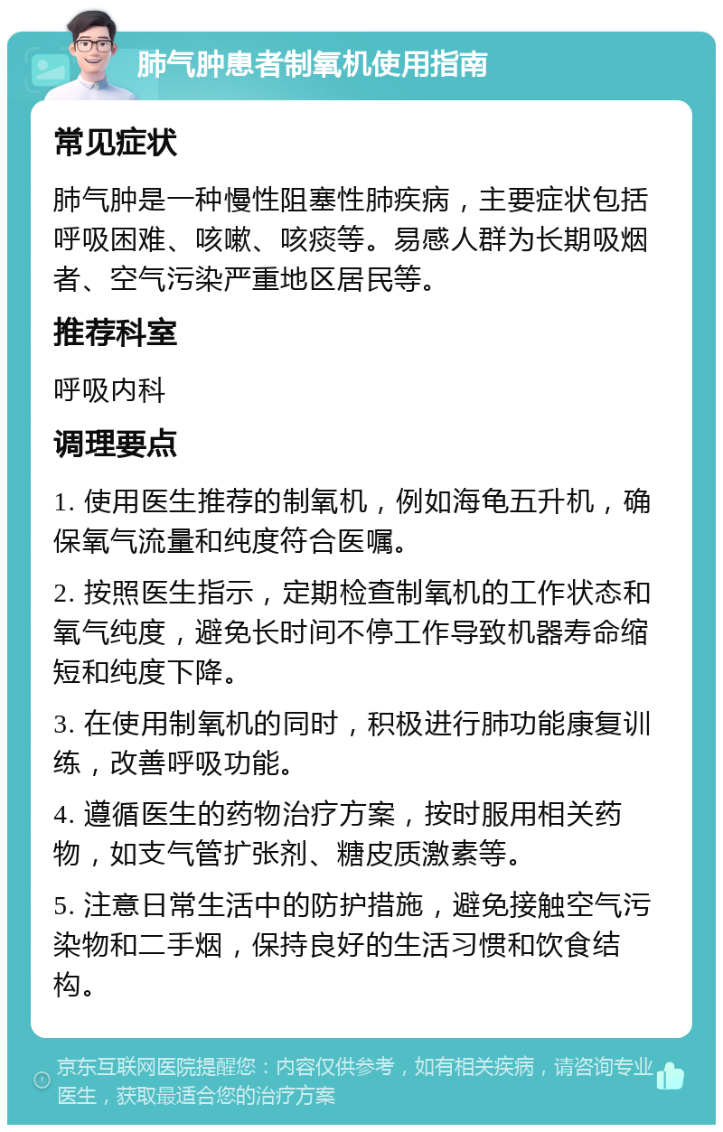 肺气肿患者制氧机使用指南 常见症状 肺气肿是一种慢性阻塞性肺疾病，主要症状包括呼吸困难、咳嗽、咳痰等。易感人群为长期吸烟者、空气污染严重地区居民等。 推荐科室 呼吸内科 调理要点 1. 使用医生推荐的制氧机，例如海龟五升机，确保氧气流量和纯度符合医嘱。 2. 按照医生指示，定期检查制氧机的工作状态和氧气纯度，避免长时间不停工作导致机器寿命缩短和纯度下降。 3. 在使用制氧机的同时，积极进行肺功能康复训练，改善呼吸功能。 4. 遵循医生的药物治疗方案，按时服用相关药物，如支气管扩张剂、糖皮质激素等。 5. 注意日常生活中的防护措施，避免接触空气污染物和二手烟，保持良好的生活习惯和饮食结构。