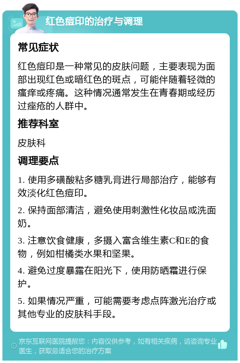 红色痘印的治疗与调理 常见症状 红色痘印是一种常见的皮肤问题，主要表现为面部出现红色或暗红色的斑点，可能伴随着轻微的瘙痒或疼痛。这种情况通常发生在青春期或经历过痤疮的人群中。 推荐科室 皮肤科 调理要点 1. 使用多磺酸粘多糖乳膏进行局部治疗，能够有效淡化红色痘印。 2. 保持面部清洁，避免使用刺激性化妆品或洗面奶。 3. 注意饮食健康，多摄入富含维生素C和E的食物，例如柑橘类水果和坚果。 4. 避免过度暴露在阳光下，使用防晒霜进行保护。 5. 如果情况严重，可能需要考虑点阵激光治疗或其他专业的皮肤科手段。