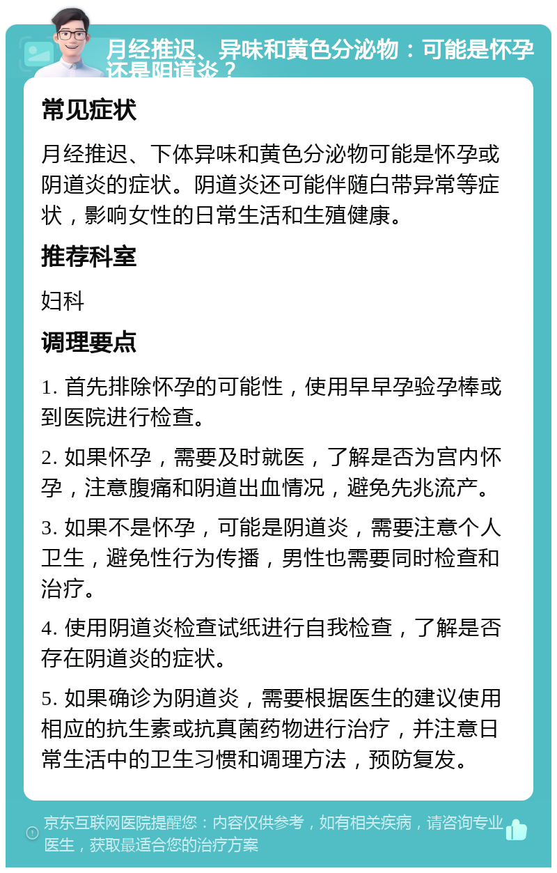 月经推迟、异味和黄色分泌物：可能是怀孕还是阴道炎？ 常见症状 月经推迟、下体异味和黄色分泌物可能是怀孕或阴道炎的症状。阴道炎还可能伴随白带异常等症状，影响女性的日常生活和生殖健康。 推荐科室 妇科 调理要点 1. 首先排除怀孕的可能性，使用早早孕验孕棒或到医院进行检查。 2. 如果怀孕，需要及时就医，了解是否为宫内怀孕，注意腹痛和阴道出血情况，避免先兆流产。 3. 如果不是怀孕，可能是阴道炎，需要注意个人卫生，避免性行为传播，男性也需要同时检查和治疗。 4. 使用阴道炎检查试纸进行自我检查，了解是否存在阴道炎的症状。 5. 如果确诊为阴道炎，需要根据医生的建议使用相应的抗生素或抗真菌药物进行治疗，并注意日常生活中的卫生习惯和调理方法，预防复发。