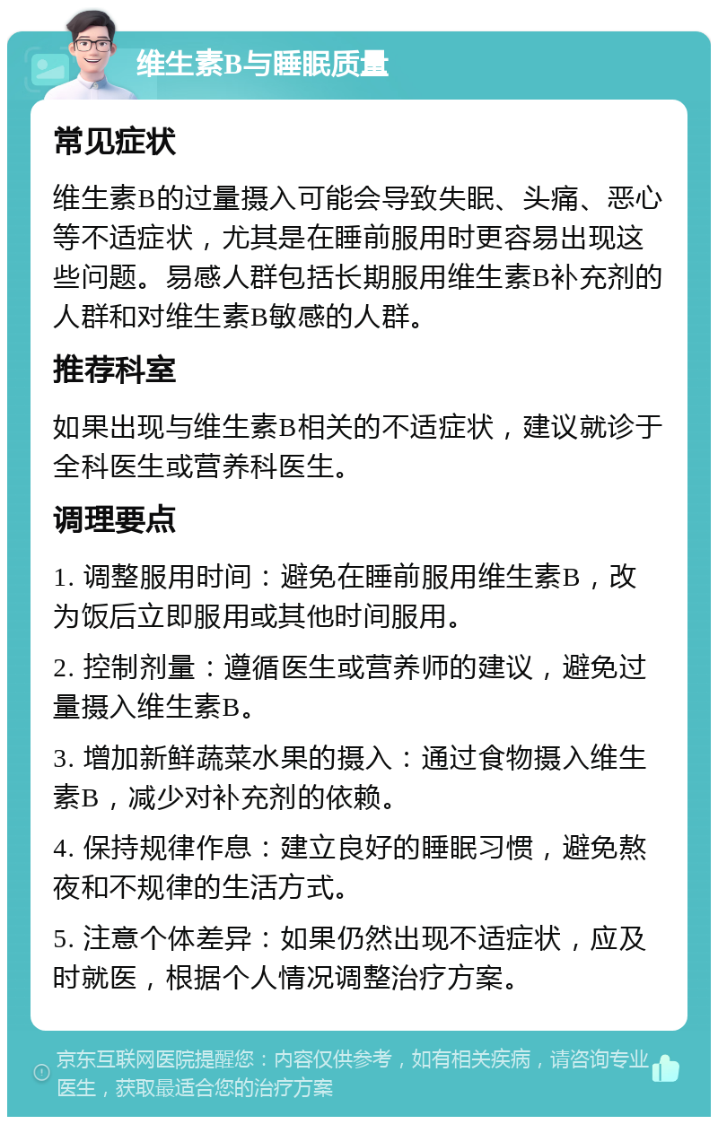 维生素B与睡眠质量 常见症状 维生素B的过量摄入可能会导致失眠、头痛、恶心等不适症状，尤其是在睡前服用时更容易出现这些问题。易感人群包括长期服用维生素B补充剂的人群和对维生素B敏感的人群。 推荐科室 如果出现与维生素B相关的不适症状，建议就诊于全科医生或营养科医生。 调理要点 1. 调整服用时间：避免在睡前服用维生素B，改为饭后立即服用或其他时间服用。 2. 控制剂量：遵循医生或营养师的建议，避免过量摄入维生素B。 3. 增加新鲜蔬菜水果的摄入：通过食物摄入维生素B，减少对补充剂的依赖。 4. 保持规律作息：建立良好的睡眠习惯，避免熬夜和不规律的生活方式。 5. 注意个体差异：如果仍然出现不适症状，应及时就医，根据个人情况调整治疗方案。