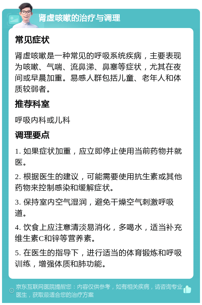 肾虚咳嗽的治疗与调理 常见症状 肾虚咳嗽是一种常见的呼吸系统疾病，主要表现为咳嗽、气喘、流鼻涕、鼻塞等症状，尤其在夜间或早晨加重。易感人群包括儿童、老年人和体质较弱者。 推荐科室 呼吸内科或儿科 调理要点 1. 如果症状加重，应立即停止使用当前药物并就医。 2. 根据医生的建议，可能需要使用抗生素或其他药物来控制感染和缓解症状。 3. 保持室内空气湿润，避免干燥空气刺激呼吸道。 4. 饮食上应注意清淡易消化，多喝水，适当补充维生素C和锌等营养素。 5. 在医生的指导下，进行适当的体育锻炼和呼吸训练，增强体质和肺功能。