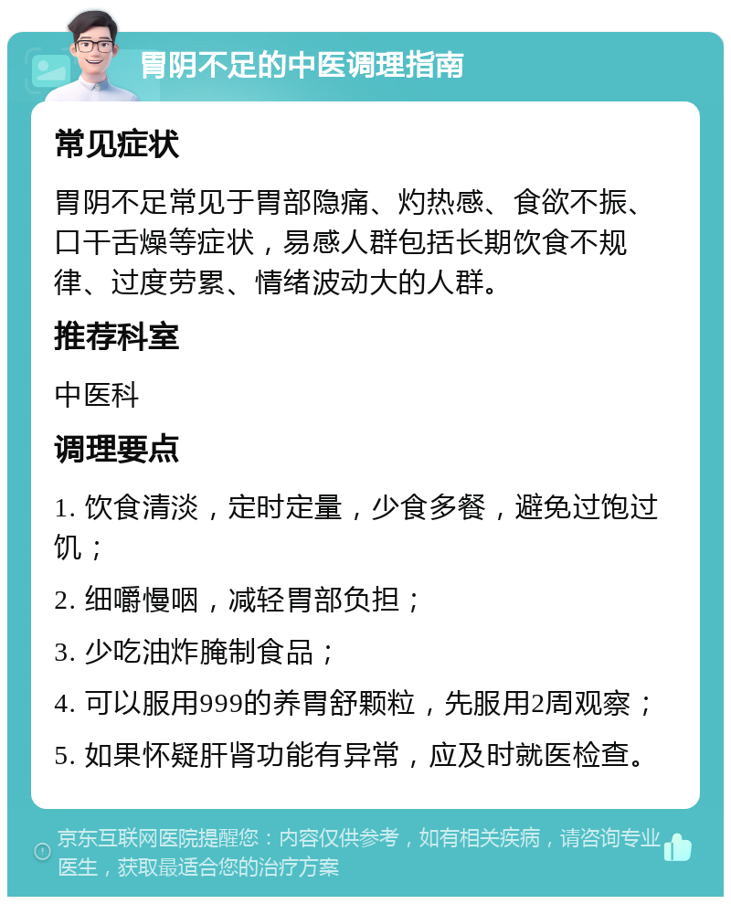 胃阴不足的中医调理指南 常见症状 胃阴不足常见于胃部隐痛、灼热感、食欲不振、口干舌燥等症状，易感人群包括长期饮食不规律、过度劳累、情绪波动大的人群。 推荐科室 中医科 调理要点 1. 饮食清淡，定时定量，少食多餐，避免过饱过饥； 2. 细嚼慢咽，减轻胃部负担； 3. 少吃油炸腌制食品； 4. 可以服用999的养胃舒颗粒，先服用2周观察； 5. 如果怀疑肝肾功能有异常，应及时就医检查。