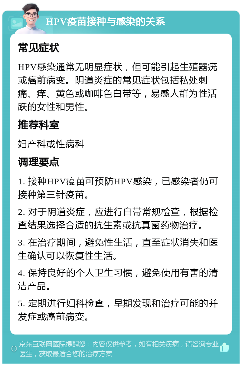 HPV疫苗接种与感染的关系 常见症状 HPV感染通常无明显症状，但可能引起生殖器疣或癌前病变。阴道炎症的常见症状包括私处刺痛、痒、黄色或咖啡色白带等，易感人群为性活跃的女性和男性。 推荐科室 妇产科或性病科 调理要点 1. 接种HPV疫苗可预防HPV感染，已感染者仍可接种第三针疫苗。 2. 对于阴道炎症，应进行白带常规检查，根据检查结果选择合适的抗生素或抗真菌药物治疗。 3. 在治疗期间，避免性生活，直至症状消失和医生确认可以恢复性生活。 4. 保持良好的个人卫生习惯，避免使用有害的清洁产品。 5. 定期进行妇科检查，早期发现和治疗可能的并发症或癌前病变。