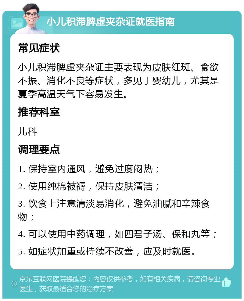 小儿积滞脾虚夹杂证就医指南 常见症状 小儿积滞脾虚夹杂证主要表现为皮肤红斑、食欲不振、消化不良等症状，多见于婴幼儿，尤其是夏季高温天气下容易发生。 推荐科室 儿科 调理要点 1. 保持室内通风，避免过度闷热； 2. 使用纯棉被褥，保持皮肤清洁； 3. 饮食上注意清淡易消化，避免油腻和辛辣食物； 4. 可以使用中药调理，如四君子汤、保和丸等； 5. 如症状加重或持续不改善，应及时就医。