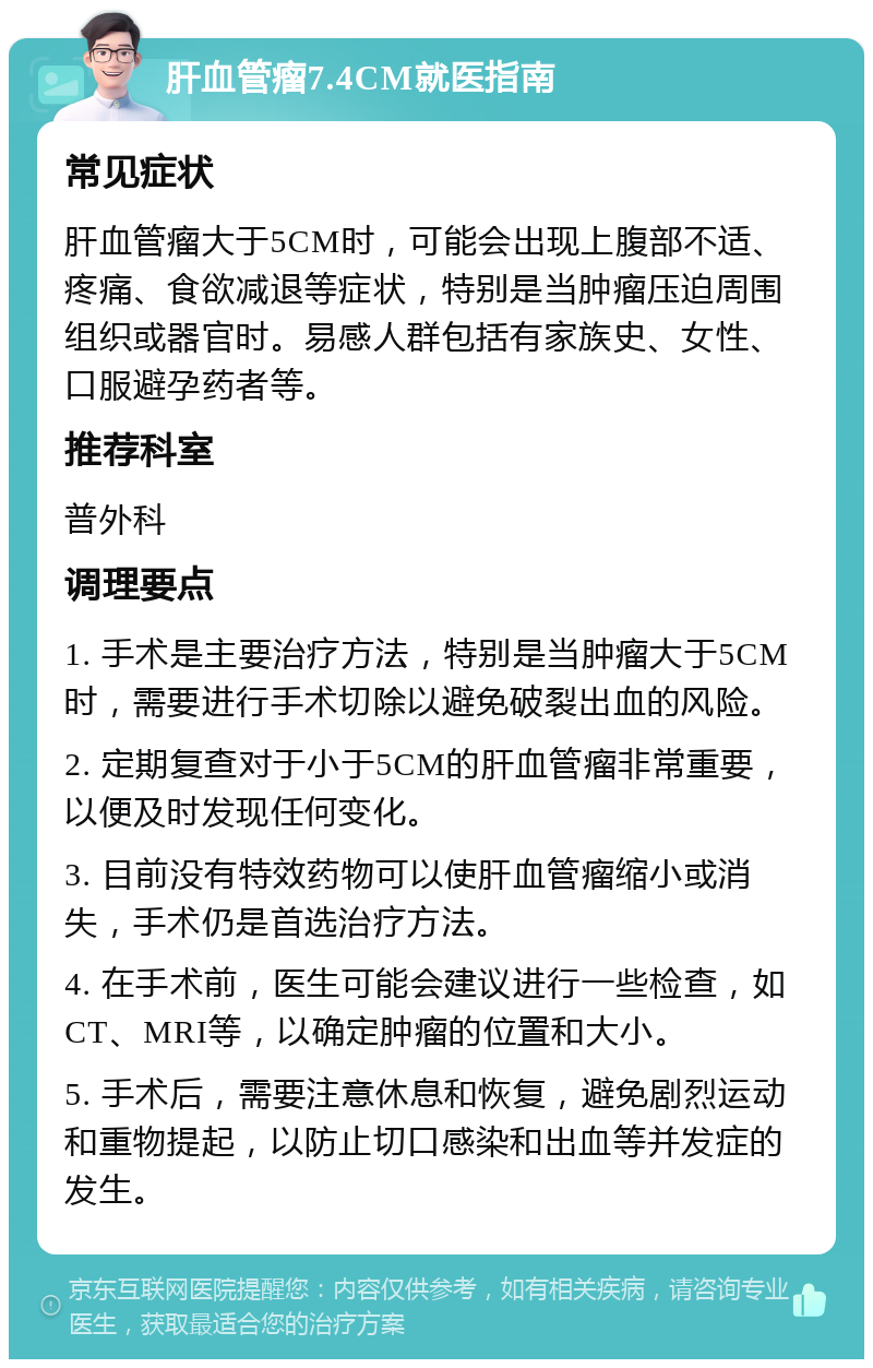 肝血管瘤7.4CM就医指南 常见症状 肝血管瘤大于5CM时，可能会出现上腹部不适、疼痛、食欲减退等症状，特别是当肿瘤压迫周围组织或器官时。易感人群包括有家族史、女性、口服避孕药者等。 推荐科室 普外科 调理要点 1. 手术是主要治疗方法，特别是当肿瘤大于5CM时，需要进行手术切除以避免破裂出血的风险。 2. 定期复查对于小于5CM的肝血管瘤非常重要，以便及时发现任何变化。 3. 目前没有特效药物可以使肝血管瘤缩小或消失，手术仍是首选治疗方法。 4. 在手术前，医生可能会建议进行一些检查，如CT、MRI等，以确定肿瘤的位置和大小。 5. 手术后，需要注意休息和恢复，避免剧烈运动和重物提起，以防止切口感染和出血等并发症的发生。