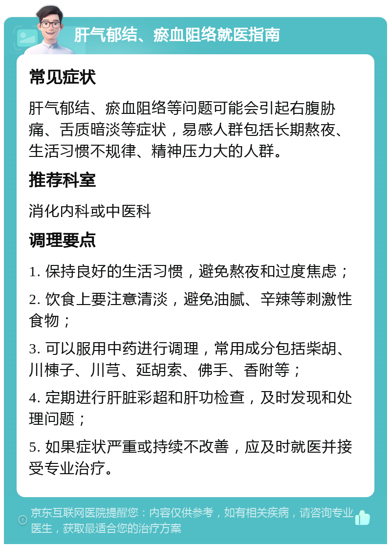 肝气郁结、瘀血阻络就医指南 常见症状 肝气郁结、瘀血阻络等问题可能会引起右腹胁痛、舌质暗淡等症状，易感人群包括长期熬夜、生活习惯不规律、精神压力大的人群。 推荐科室 消化内科或中医科 调理要点 1. 保持良好的生活习惯，避免熬夜和过度焦虑； 2. 饮食上要注意清淡，避免油腻、辛辣等刺激性食物； 3. 可以服用中药进行调理，常用成分包括柴胡、川棟子、川芎、延胡索、佛手、香附等； 4. 定期进行肝脏彩超和肝功检查，及时发现和处理问题； 5. 如果症状严重或持续不改善，应及时就医并接受专业治疗。