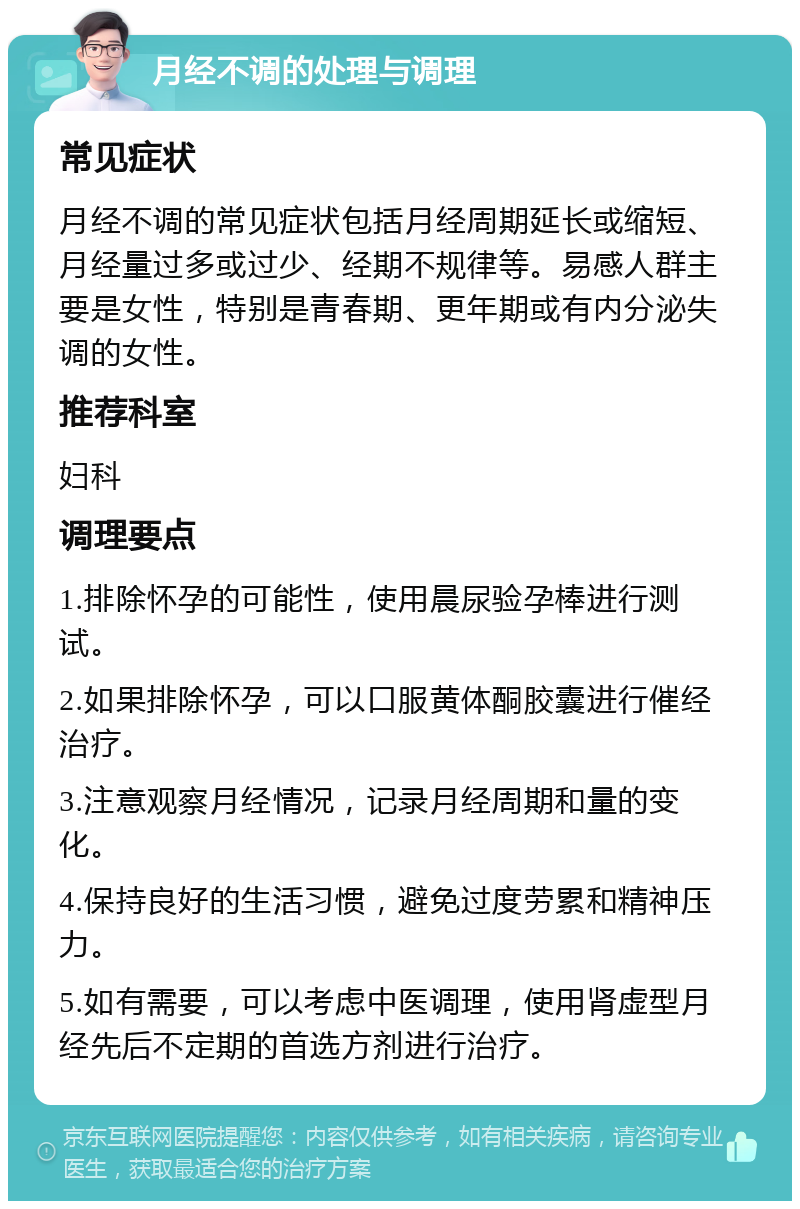 月经不调的处理与调理 常见症状 月经不调的常见症状包括月经周期延长或缩短、月经量过多或过少、经期不规律等。易感人群主要是女性，特别是青春期、更年期或有内分泌失调的女性。 推荐科室 妇科 调理要点 1.排除怀孕的可能性，使用晨尿验孕棒进行测试。 2.如果排除怀孕，可以口服黄体酮胶囊进行催经治疗。 3.注意观察月经情况，记录月经周期和量的变化。 4.保持良好的生活习惯，避免过度劳累和精神压力。 5.如有需要，可以考虑中医调理，使用肾虚型月经先后不定期的首选方剂进行治疗。