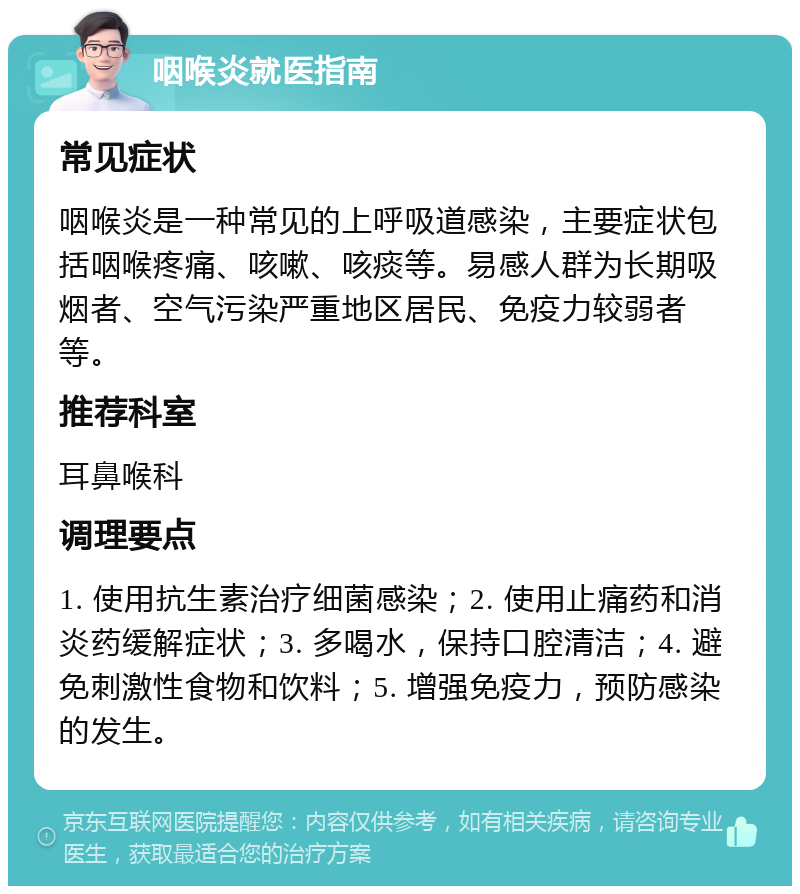 咽喉炎就医指南 常见症状 咽喉炎是一种常见的上呼吸道感染，主要症状包括咽喉疼痛、咳嗽、咳痰等。易感人群为长期吸烟者、空气污染严重地区居民、免疫力较弱者等。 推荐科室 耳鼻喉科 调理要点 1. 使用抗生素治疗细菌感染；2. 使用止痛药和消炎药缓解症状；3. 多喝水，保持口腔清洁；4. 避免刺激性食物和饮料；5. 增强免疫力，预防感染的发生。