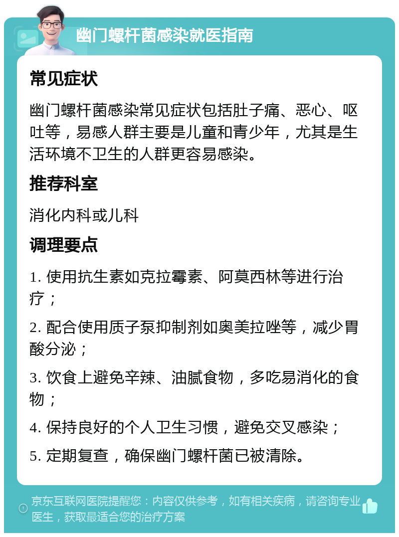 幽门螺杆菌感染就医指南 常见症状 幽门螺杆菌感染常见症状包括肚子痛、恶心、呕吐等，易感人群主要是儿童和青少年，尤其是生活环境不卫生的人群更容易感染。 推荐科室 消化内科或儿科 调理要点 1. 使用抗生素如克拉霉素、阿莫西林等进行治疗； 2. 配合使用质子泵抑制剂如奥美拉唑等，减少胃酸分泌； 3. 饮食上避免辛辣、油腻食物，多吃易消化的食物； 4. 保持良好的个人卫生习惯，避免交叉感染； 5. 定期复查，确保幽门螺杆菌已被清除。