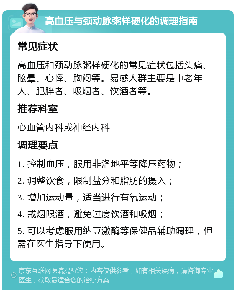 高血压与颈动脉粥样硬化的调理指南 常见症状 高血压和颈动脉粥样硬化的常见症状包括头痛、眩晕、心悸、胸闷等。易感人群主要是中老年人、肥胖者、吸烟者、饮酒者等。 推荐科室 心血管内科或神经内科 调理要点 1. 控制血压，服用非洛地平等降压药物； 2. 调整饮食，限制盐分和脂肪的摄入； 3. 增加运动量，适当进行有氧运动； 4. 戒烟限酒，避免过度饮酒和吸烟； 5. 可以考虑服用纳豆激酶等保健品辅助调理，但需在医生指导下使用。